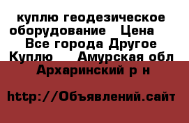 куплю геодезическое оборудование › Цена ­ - - Все города Другое » Куплю   . Амурская обл.,Архаринский р-н